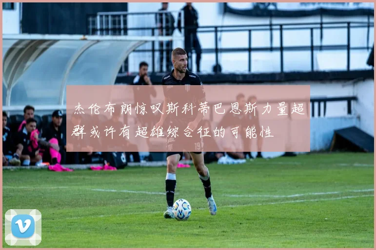 杰伦布朗惊叹斯科蒂巴恩斯力量超群或许有超雄综合征的可能性