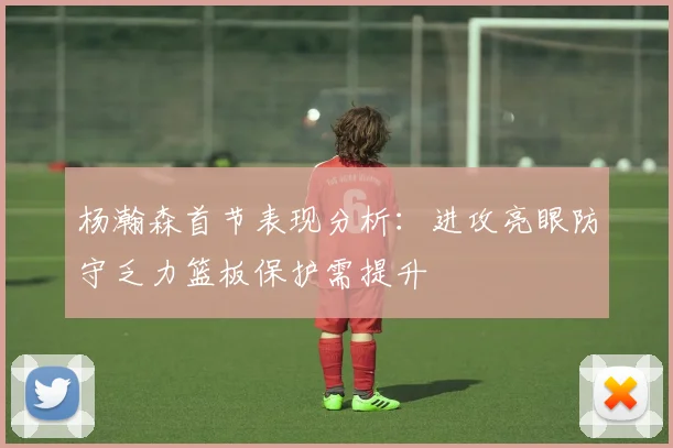 杨瀚森首节表现分析：进攻亮眼防守乏力篮板保护需提升