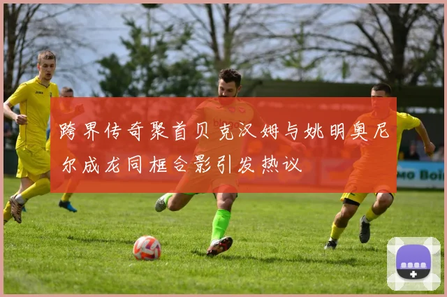 跨界传奇聚首贝克汉姆与姚明奥尼尔成龙同框合影引发热议