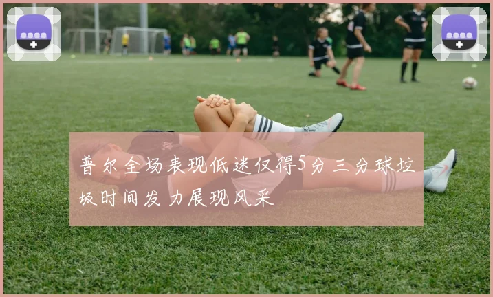 普尔全场表现低迷仅得5分三分球垃圾时间发力展现风采