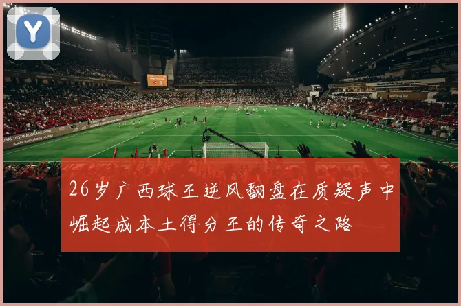 26岁广西球王逆风翻盘在质疑声中崛起成本土得分王的传奇之路