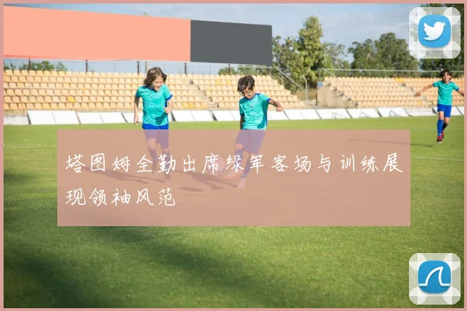 塔图姆全勤出席绿军客场与训练展现领袖风范