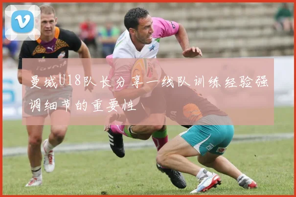 曼城U18队长分享一线队训练经验强调细节的重要性