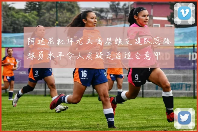 阿达尼批评尤文高层缺乏建队思路球员水平令人质疑是否适合意甲