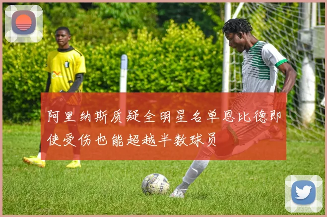 阿里纳斯质疑全明星名单恩比德即使受伤也能超越半数球员