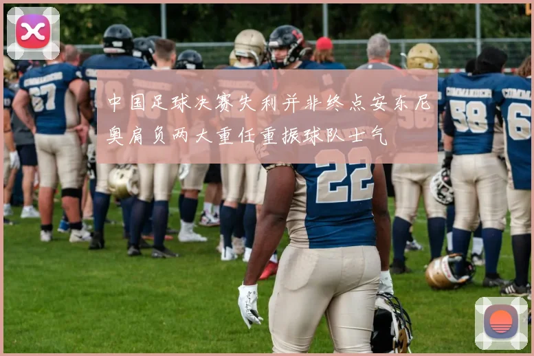中国足球决赛失利并非终点安东尼奥肩负两大重任重振球队士气