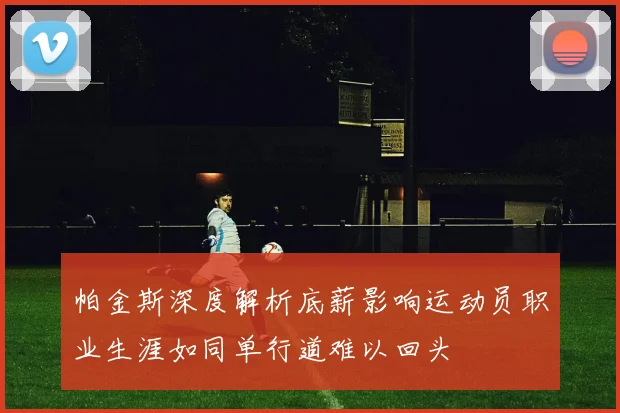 帕金斯深度解析底薪影响运动员职业生涯如同单行道难以回头