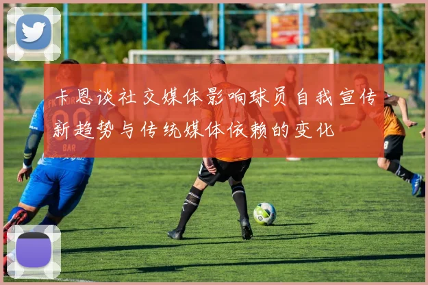 卡恩谈社交媒体影响球员自我宣传新趋势与传统媒体依赖的变化