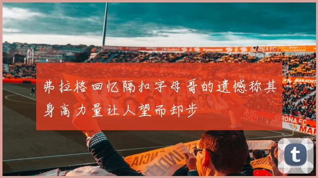 弗拉格回忆隔扣字母哥的遗憾称其身高力量让人望而却步