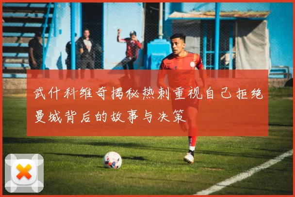 武什科维奇揭秘热刺重视自己拒绝曼城背后的故事与决策