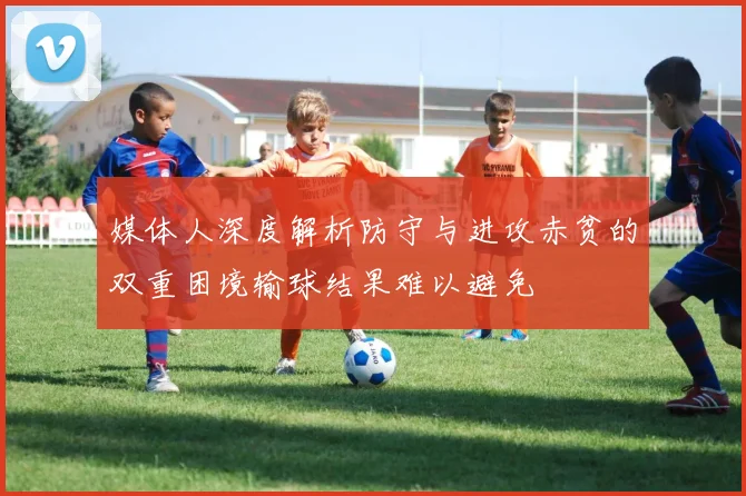媒体人深度解析防守与进攻赤贫的双重困境输球结果难以避免