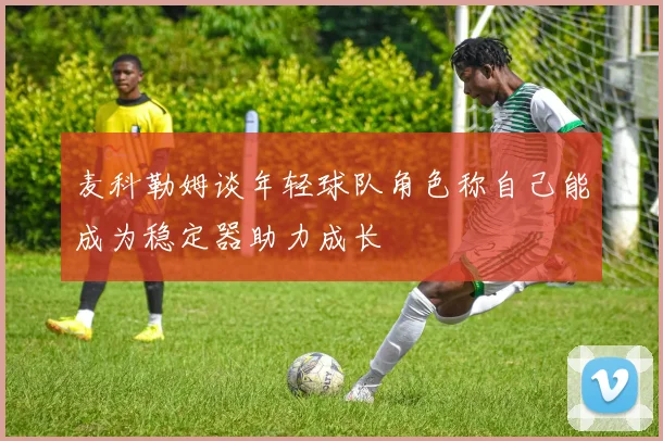 麦科勒姆谈年轻球队角色称自己能成为稳定器助力成长