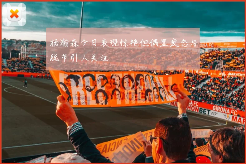 杨瀚森今日表现惊艳但偶显疲态与脱节引人关注
