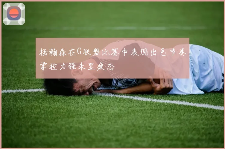 杨瀚森在G联盟比赛中表现出色节奏掌控力强未显疲态