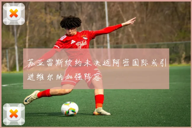 苏亚雷斯续约未决迈阿密国际或引进维尔纳加强阵容