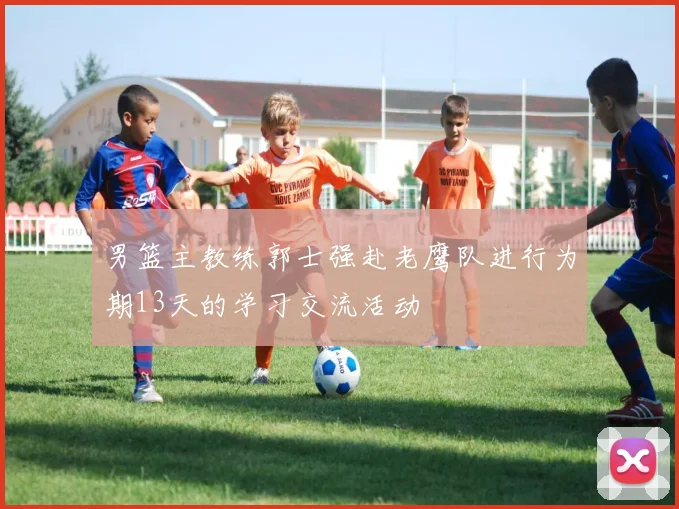 男篮主教练郭士强赴老鹰队进行为期13天的学习交流活动