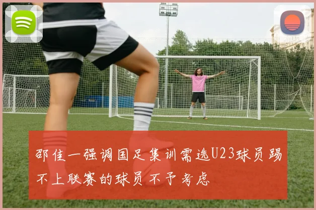 邵佳一强调国足集训需选U23球员踢不上联赛的球员不予考虑