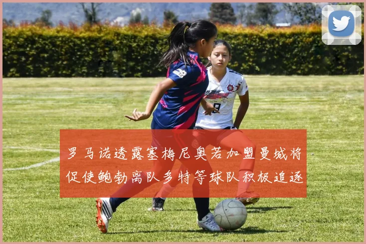 罗马诺透露塞梅尼奥若加盟曼城将促使鲍勃离队多特等球队积极追逐