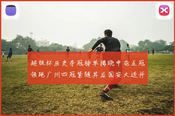 超级杯历史夺冠榜单揭晓申花五冠领跑广州四冠紧随其后国安大连并列第三