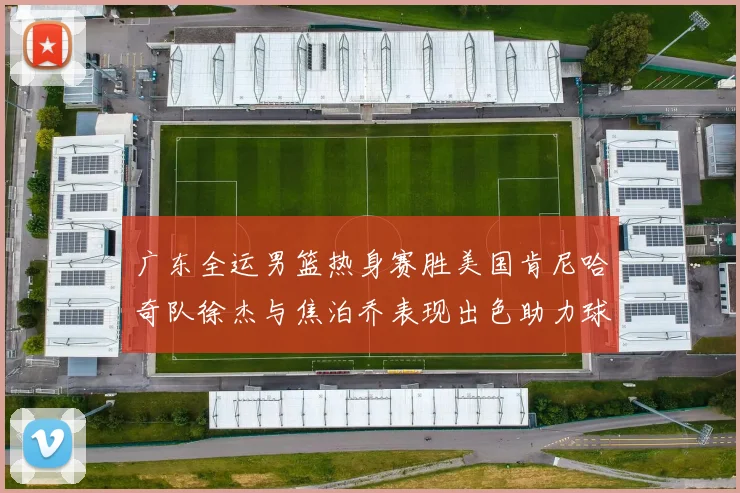 广东全运男篮热身赛胜美国肯尼哈奇队徐杰与焦泊乔表现出色助力球队取胜