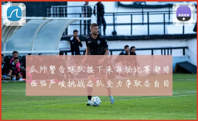 瓜帅警告球队接下来每场比赛都将面临严峻挑战各队全力争取各自目标