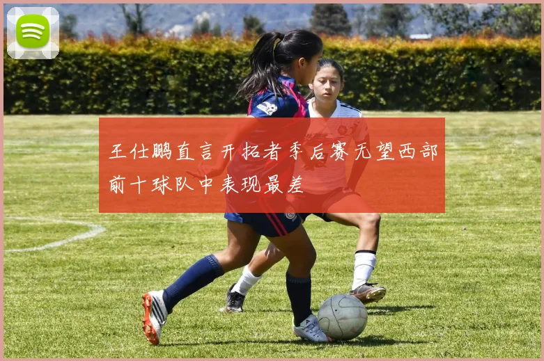 王仕鹏直言开拓者季后赛无望西部前十球队中表现最差