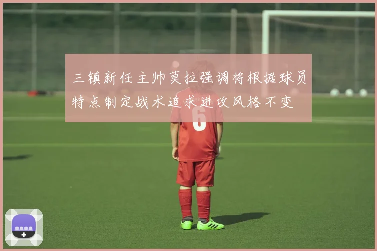 三镇新任主帅莫拉强调将根据球员特点制定战术追求进攻风格不变