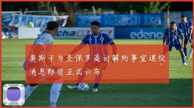 奥斯卡与圣保罗商讨解约事宜退役消息即将正式公布