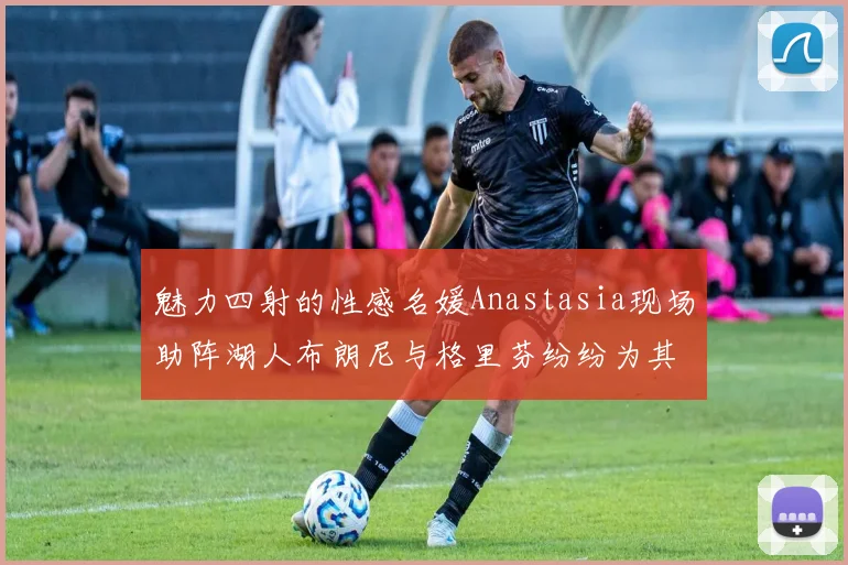 魅力四射的性感名媛Anastasia现场助阵湖人布朗尼与格里芬纷纷为其打call