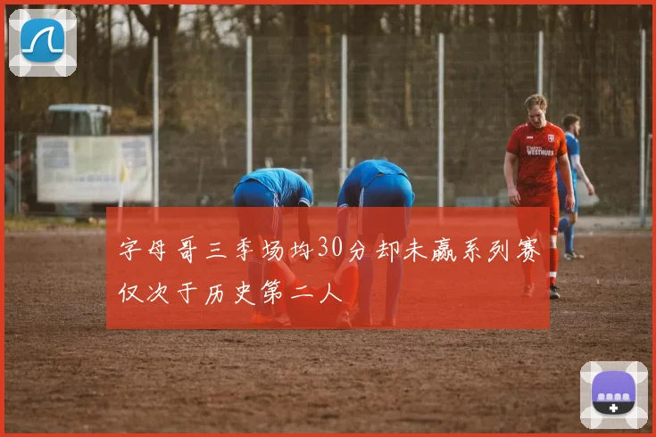 字母哥三季场均30分却未赢系列赛仅次于历史第二人